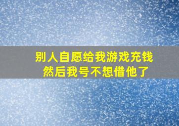 别人自愿给我游戏充钱 然后我号不想借他了